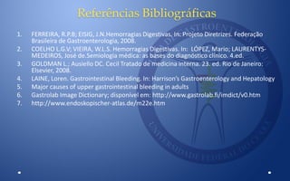 Referências Bibliográficas
1. FERREIRA, R.P.B; EISIG, J.N.Hemorragias Digestivas. In: Projeto Diretrizes. Federação
Brasileira de Gastroenterologia, 2008.
2. COELHO L.G.V; VIEIRA, W.L.S. Hemorragias Digestivas. In: LÓPEZ, Mario; LAURENTYS-
MEDEIROS, José de.Semiologia médica: as bases do diagnóstico clínico. 4.ed.
3. GOLDMAN L.; Ausiello DC. Cecil Tratado de medicina interna. 23. ed. Rio de Janeiro:
Elsevier, 2008.
4. LAINE, Loren. Gastrointestinal Bleeding. In: Harrison’s Gastroenterology and Hepatology
5. Major causes of upper gastrointestinal bleeding in adults
6. Gastrolab Image Dictionary; disponível em: http://www.gastrolab.fi/imdict/v0.htm
7. http://www.endoskopischer-atlas.de/m22e.htm
 