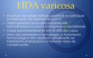 HDA varicosa
• A ruptura de varizes esôfago-gástricas é a principal
complicação da hipertensão portal
• Habitualmente causa séria instabilidade
hemodinâmica e cursa com expressiva mortalidade
• Cessa espontaneamente em 40-50% dos casos
• Uma vez controlada a hemorragia, o tratamento
farmacológico tem resultado semelhante ao
tratamento endoscópico e menores taxas de
complicações
 