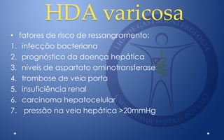 HDA varicosa
• fatores de risco de ressangramento:
1. infecção bacteriana
2. prognóstico da doença hepática
3. níveis de aspartato aminotransferase
4. trombose de veia porta
5. insuficiência renal
6. carcinoma hepatocelular
7. pressão na veia hepática >20mmHg
 