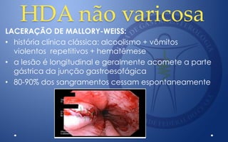 HDA não varicosa
LACERAÇÃO DE MALLORY-WEISS:
• história clínica clássica: alcoolismo + vômitos
violentos repetitivos + hematêmese
• a lesão é longitudinal e geralmente acomete a parte
gástrica da junção gastroesofágica
• 80-90% dos sangramentos cessam espontaneamente
 