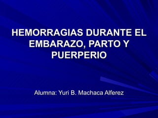 HEMORRAGIAS DURANTE EL EMBARAZO, PARTO Y PUERPERIO Alumna: Yuri B. Machaca Alferez 