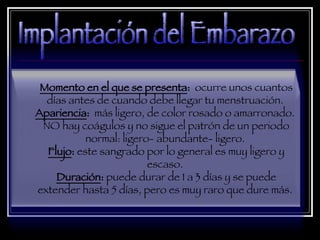 Momento en el que se presenta :  ocurre unos cuantos días antes de cuando debe llegar tu menstruación.  Apariencia :  más ligero, de color rosado o amarronado.  NO hay coágulos y no sigue el patrón de un periodo normal: ligero- abundante- ligero.  Flujo :  este sangrado por lo general es muy ligero y escaso.  Duración :  puede durar de 1 a 3 días y se puede extender hasta 5 días, pero es muy raro que dure más.  Implantación del Embarazo 