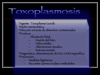 Toxoplasmosis Agente:  Toxoplasma Gundii.  Madre asintomática.  Infección a través de alimentos contaminados Produce:  -  Afectación fetal.  -         Muerte del feto. -         Hidrocefalia. -         Alteraciones visuales. -         Retraso mental. Diagnóstico: determinación de IGG o IGM específico.  Prevención:  -  Medidas higiénicas.  -  No comer carnes crudas o embutidos.  