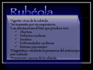 Agente: virus de la rubéola.  Se transmite por vía respiratoria.  Las afectaciones al feto que produce son:  Abortos.  Defectos oculares.  Sordera  Enfermedades cardiacas  Retraso psicomotor.  Diagnóstico: mediante la presencia del anticuerpo anti-rubéola  Prevención: vacuna de la rubéola.    Rubéola 