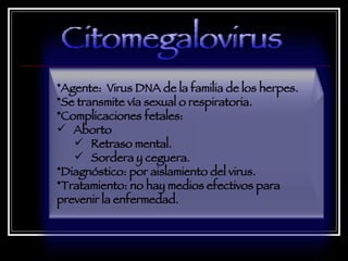 Agente:  Virus DNA de la familia de los herpes.  Se transmite vía sexual o respiratoria.  Complicaciones fetales:  Aborto Retraso mental.  Sordera y ceguera.  Diagnóstico: por aislamiento del virus.  Tratamiento: no hay medios efectivos para prevenir la enfermedad.  Citomegalovirus 