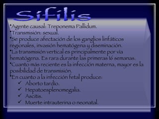 Agente causal: Treponema Pallidum.  Transmisión: sexual.  Se produce afectación de los ganglios linfáticos regionales, invasión hematógena y diseminación.  La transmisión vertical es principalmente por vía hematógena. Es rara durante las primeras 16 semanas.  Cuanto más reciente es la infección materna, mayor es la posibilidad de transmisión.  En cuanto a la infección fetal produce:  Aborto tardío.  Hepatoesplenomegalia.  Ascitis.  Muerte intrauterina o neonatal.  Sífilis 