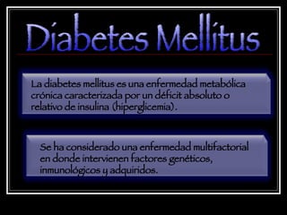 Diabetes Mellitus La diabetes mellitus es una enfermedad metabólica crónica caracterizada por un déficit absoluto o relativo de insulina (hiperglicemia). Se ha considerado una enfermedad multifactorial en donde intervienen factores genéticos, inmunológicos y adquiridos. 