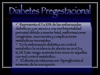 Representa el 5 a 10% de las embarazadas diabéticas y se asocia a una morbimortalidad perinatal debida a muerte fetal, malformaciones congénitas, macrosomía y complicaciones metabólicas neonatales.  En la embarazada diabética en control metabólico la incidencia de aborto es un 6,3 a 16,2% Este riesgo aumenta tres veces en aquellas con mal control metabólico. El aborto se relaciona con  hiperglicemia al momento de la concepción. Diabetes Pregestacional 