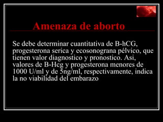   Amenaza de aborto   Se debe determinar cuantitativa de B-hCG, progesterona serica y ecosonograna pélvico, que tienen valor diagnostico y pronostico. Asi, valores de B-Hcg y progesterona menores de 1000 U/ml y de 5ng/ml, respectivamente, indica la no viabilidad del embarazo 