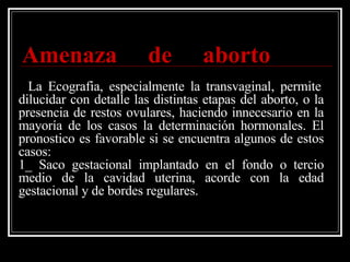   Amenaza de aborto     La Ecografia, especialmente la transvaginal, permite dilucidar con detalle las distintas etapas del aborto, o la presencia de restos ovulares, haciendo innecesario en la mayoría de los casos la determinación hormonales. El pronostico es favorable si se encuentra algunos de estos casos: 1_ Saco gestacional implantado en el fondo o tercio medio de la cavidad uterina, acorde con la edad gestacional y de bordes regulares. 