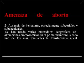 Amenaza de aborto   2- Ausencia de hematoma, especialmente subcoriales y subdeciduales.  Se han usado varios marcadores ecograficos de alteraciones cromosomicas en el primer trimestre, siendo uno de los mas resaltantes la translucencia nucal. 