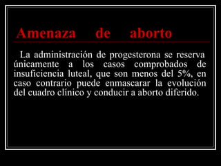   Amenaza de aborto     La administración de progesterona se reserva únicamente a los casos comprobados de insuficiencia luteal, que son menos del 5%, en caso contrario puede enmascarar la evolución del cuadro clínico y conducir a aborto diferido. 