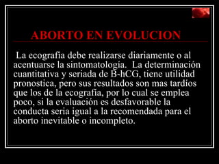   ABORTO EN EVOLUCION    La ecografía debe realizarse diariamente o al acentuarse la sintomatología.  La determinación cuantitativa y seriada de B-hCG, tiene utilidad pronostica, pero sus resultados son mas tardíos que los de la ecografía, por lo cual se emplea  poco, si la evaluación es desfavorable la conducta seria igual a la recomendada para el aborto inevitable o incompleto. 