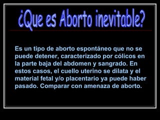 Es un tipo de aborto espontáneo que no se puede detener, caracterizado por cólicos en la parte baja del abdomen y sangrado. En estos casos, el cuello uterino se dilata y el material fetal y/o placentario ya puede haber pasado. Comparar con amenaza de aborto. ¿Que es Aborto inevitable? 