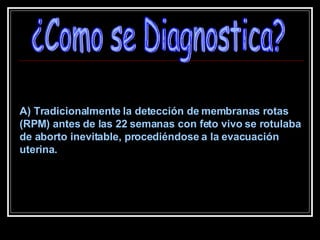 ¿Como se Diagnostica? A) Tradicionalmente la detección de membranas rotas (RPM) antes de las 22 semanas con feto vivo se rotulaba de aborto inevitable, procediéndose a la evacuación uterina.  