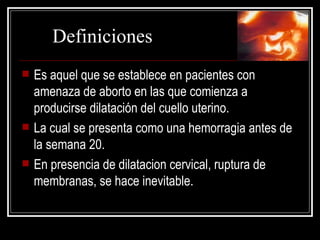 Es aquel que  se establece en pacientes con amenaza de aborto en las que comienza a producirse dilatación del cuello uterino.  La cual se presenta como una hemorragia antes de la semana 20. En presencia de dilatacion cervical, ruptura de membranas, se hace inevitable. Definiciones 