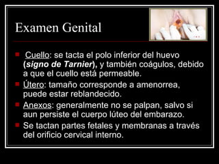 Examen Genital Cuello : se tacta el polo inferior del huevo  ( signo de   Tarnier ),  y también coágulos, debido a que el cuello está permeable . Útero : tamaño corresponde a amenorrea, puede estar reblandecido .   Anexos : generalmente no se palpan, salvo si aun persiste el cuerpo lúteo del embarazo . Se tactan partes fetales y membranas a través del orificio cervical interno. 