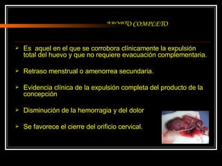 ABORTO COMPLETO Es  aquel en el que se corrobora clínicamente la expulsión total del huevo y que no requiere evacuación complementaria. Retraso menstrual o amenorrea secundaria. Evidencia clínica de la expulsión completa del producto de la concepción Disminución de la hemorragia y del dolor Se favorece el cierre del orificio cervical. 