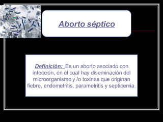 Aborto séptico Definición:  Es un aborto asociado con infección, en el cual hay diseminación del microorganismo y /o toxinas que originan fiebre, endometritis, parametritis y septicemia. 
