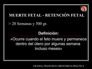 MUERTE FETAL - RETENCIÓN FETAL   Definición : « Ocurre cuando el feto muere y permanece dentro del útero por algunas semana  incluso meses» > 20  Semanas  y 500  gr. URANGA, FRANCISCO :  OBSTETRICIA PRACTICA 