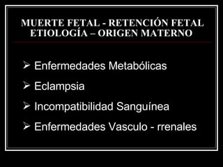MUERTE FETAL - RETENCIÓN FETAL   ETIOLOGÍA – ORIGEN MATERNO   Enfermedades  Metabólicas Eclampsia Incompatibilidad Sanguínea Enfermedades   Vasculo  - r renales 