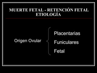MUERTE FETAL - RETENCIÓN FETAL   ETIOLOGÍA   Placentarias Funiculares Fetal Origen Ovular 