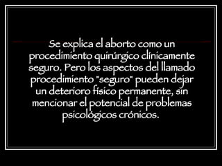 Se explica el aborto como un procedimiento quirúrgico clínicamente seguro. Pero los aspectos del llamado procedimiento "seguro" pueden dejar un deterioro físico permanente, sin mencionar el potencial de problemas psicológicos crónicos.   