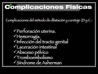 Complicaciones del método de dilatación y curetaje (D y C   : Perforación uterina.  Hemorragia.  Infección del tracto genital Laceración intestinal  Absceso pélvico  Tromboembolismo .  Síndrome de Asherman   Complicaciones Físicas 