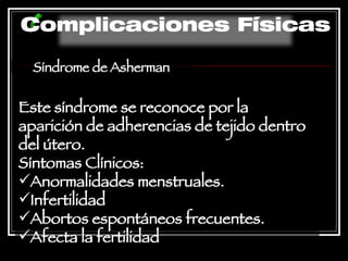 Síndrome de Asherman Este síndrome se reconoce por la aparición de adherencias de tejido dentro del útero. Síntomas Clínicos:  Anormalidades menstruales.  Infertilidad  Abortos espontáneos frecuentes.  Afecta la fertilidad   Complicaciones Físicas 