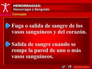 Concepto
HEMORRAGIAS:
Hemorragia o Sangrado
Fuga o salida de sangre de los
vasos sanguíneos y del corazón.
Salida de sangre cuando se
rompe la pared de uno o más
vasos sanguíneos.
 