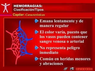 Capilar: Características
HEMORRAGIAS:
Clasificación/Tipos
Emana lentamente y de
manera regular
El color varía, puesto que
los vasos pueden contener
sangre venosa o arterial
No representa peligro
inmediato
Común en heridas menores
y abraciones
 
