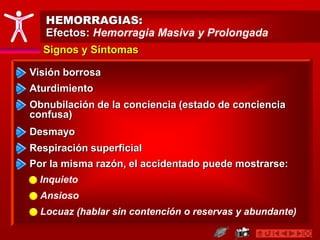 HEMORRAGIAS:
Efectos: Hemorragia Masiva y Prolongada
Visión borrosa
Aturdimiento
Signos y Síntomas
Por la misma razón, el accidentado puede mostrarse:
Inquieto
Ansioso
Obnubilación de la conciencia (estado de conciencia
confusa)
Desmayo
Respiración superficial
Locuaz (hablar sin contención o reservas y abundante)
 