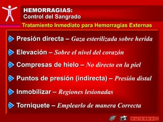 HEMORRAGIAS:
Control del Sangrado
Presión directa – Gaza esterilizada sobre herida
Tratamiento Inmediato para Hemorragias Externas
Elevación – Sobre el nivel del corazón
Puntos de presión (indirecta) – Presión distal
Inmobilizar – Regiones lesionadas
Torniquete – Emplearlo de manera Correcta
Compresas de hielo – No directo en la piel
 
