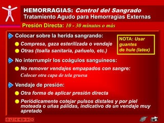 HEMORRAGIAS: Control del Sangrado
Tratamiento Agudo para Hemorragias Externas
Presión Directa: 10 - 30 minutos o más
Colocar sobre la herida sangrando:
Compresa, gaza esterilizada o vendaje
Otras (toalla sanitaria, pañuelo, etc.)
No interrumpir los coágulos sanguíneos:
No remover vendajes empapados con sangre:
Colocar otra capa de tela gruesa
Vendaje de presión:
Otra forma de aplicar presión directa
NOTA: Usar
guantes
de hule (latex)
Periódicamente cotejar pulsos distales y por piel
moteada o uñas pálidas, indicativo de un vendaje muy
apretado
 