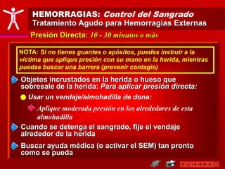 HEMORRAGIAS: Control del Sangrado
Tratamiento Agudo para Hemorragias Externas
Presión Directa: 10 - 30 minutos o más
Cuando se detenga el sangrado, fije el vendaje
alrededor de la herida
Buscar ayuda médica (o activar el SEM) tan pronto
como se pueda
Objetos incrustados en la herida o hueso que
sobresale de la herida: Para aplicar presión directa:
Usar un vendaje/almohadilla de dona:
Aplique moderada presión en los alrededores de esta
almohadilla
NOTA: Si no tienes guantes o apósitos, puedes instruir a la
víctima que aplique presión con su mano en la herida, mientras
puedas buscar una barrera (prevenir contagio)
 
