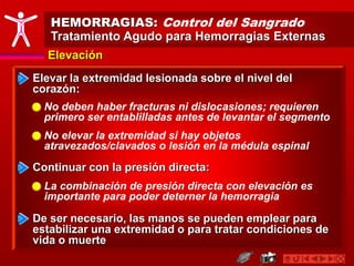 HEMORRAGIAS: Control del Sangrado
Tratamiento Agudo para Hemorragias Externas
Elevación
Elevar la extremidad lesionada sobre el nivel del
corazón:
No deben haber fracturas ni dislocasiones; requieren
primero ser entablilladas antes de levantar el segmento
Continuar con la presión directa:
La combinación de presión directa con elevación es
importante para poder deterner la hemorragia
De ser necesario, las manos se pueden emplear para
estabilizar una extremidad o para tratar condiciones de
vida o muerte
No elevar la extremidad si hay objetos
atravezados/clavados o lesión en la médula espinal
 
