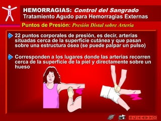HEMORRAGIAS: Control del Sangrado
Tratamiento Agudo para Hemorragias Externas
Puntos de Presión: Presión Distal sobre Arteria
22 puntos corporales de presión, es decir, arterias
situadas cerca de la superficie cutánea y que pasan
sobre una estructura ósea (se puede palpar un pulso)
Corresponden a los lugares donde las arterias recorren
cerca de la superficie de la piel y directamente sobre un
hueso
 