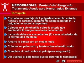 HEMORRAGIAS: Control del Sangrado
Tratamiento Agudo para Hemorragias Externas
Torniquete
Envuelva un vendaje de 2 pulgadas de ancho entre la
herida y el corazón, ligeramente sobre la herida (1 - 2
pulgadas) o sobre la coyuntura
Coloque una almohadilla sobre la arteria que
suministra la sangre en el área de la herida
La banda debe ser envuelta dos (2) veces alrededor de
la extremidad afectada.
Amarra la banda con un medio nudo
Coloque un palo corto y fuerte sobre el medio nudo
Complete el nudo sobre el palo (para asegurarlo)
Dar vueltas al palo hasta que se detenga la hemoragia
 