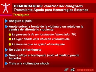 HEMORRAGIAS: Control del Sangrado
Tratamiento Agudo para Hemorragias Externas
Torniquete
Asegure el palo
Anote sobre la frente de la víctima o un rótulo en la
camisa de alfrente lo siguiente:
No cubra el torniquete
Nunca afloje el torniquete (solo el médico puede
hacerlo)
Trate a la víctima por shock
La presencia de un torniquete (abreviado: TK)
El lugar donde está ubicado el torniquete
La hora en que se aplicó el torniquete
 