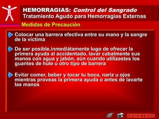 HEMORRAGIAS: Control del Sangrado
Tratamiento Agudo para Hemorragias Externas
Medidas de Precaución
Colocar una barrera efectiva entre su mano y la sangre
de la víctima
Evitar comer, beber y tocar tu boca, nariz u ojos
mientras proveas la primera ayuda o antes de lavarte
las manos
De ser posible,inmediátamente lugo de ofrecer la
primera ayuda al accidentado, lavar cabalmente sus
manos con agua y jabón, aún cuando utilizastes los
guantes de hule u otro tipo de barrera
 