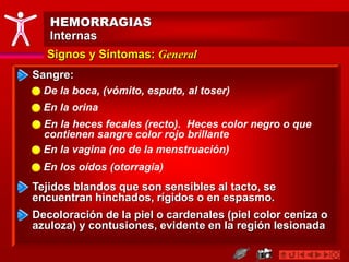 HEMORRAGIAS
Internas
Signos y Síntomas: General
Sangre:
Tejidos blandos que son sensibles al tacto, se
encuentran hinchados, rígidos o en espasmo.
De la boca, (vómito, esputo, al toser)
En la orina
En la vagina (no de la menstruación)
En la heces fecales (recto). Heces color negro o que
contienen sangre color rojo brillante
En los oídos (otorragia)
Decoloración de la piel o cardenales (piel color ceniza o
azuloza) y contusiones, evidente en la región lesionada
 