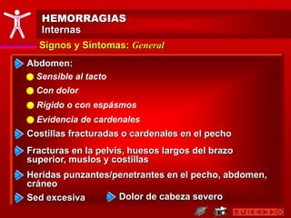 HEMORRAGIAS
Internas
Signos y Síntomas: General
Costillas fracturadas o cardenales en el pecho
Fracturas en la pelvis, huesos largos del brazo
superior, muslos y costillas
Abdomen:
Sensible al tacto
Con dolor
Rígido o con espásmos
Evidencia de cardenales
Heridas punzantes/penetrantes en el pecho, abdomen,
cráneo
Sed excesiva Dolor de cabeza severo
 