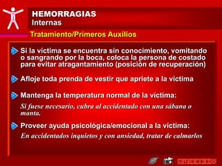 HEMORRAGIAS
Internas
Tratamiento/Primeros Auxilios
Mantenga la temperatura normal de la víctima:
Si fuese necesario, cubra al accidentado con una sábana o
manta.
Si la víctima se encuentra sin conocimiento, vomitando
o sangrando por la boca, coloca la persona de costado
para evitar atragantamiento (posición de recuperación)
Afloje toda prenda de vestir que apriete a la víctima
Proveer ayuda psicológica/emocional a la víctima:
En accidentados inquietos y con ansiedad, tratar de calmarlos
 