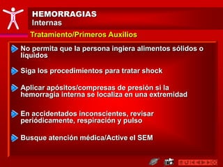 HEMORRAGIAS
Internas
Tratamiento/Primeros Auxilios
No permita que la persona ingiera alimentos sólidos o
líquidos
Aplicar apósitos/compresas de presión si la
hemorragia interna se localiza en una extremidad
Busque atención médica/Active el SEM
En accidentados inconscientes, revisar
periódicamente, respiración y pulso
Siga los procedimientos para tratar shock
 