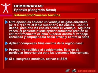 HEMORRAGIAS:
Epitaxis (Sangrado Nasal)
Tratamiento/Primeros Auxilios
Otra opción es colocar un vendaje de gasa enrollado
(4” x 4 “) entre el labio superior y las encías. Con tus
dedos, presione las encías contra el vendaje. Algunas
veces, el paciente puede aplicar suficiente presión al
estirar firmemente el labio superior contra el vendaje
enrollado y empujándolo hacia arriba y contra la nariz
Proveer tranquilidad al accidentado. Esto es de
particular importancia para las personas hipertensas.
Aplicar compresas frías encima de la región nasal
Si el sangrado continúa, activar el SEM
 