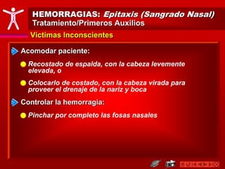 HEMORRAGIAS: Epitaxis (Sangrado Nasal)
Tratamiento/Primeros Auxilios
Víctimas Inconscientes
Acomodar paciente:
Recostado de espalda, con la cabeza levemente
elevada, o
Colocarlo de costado, con la cabeza virada para
proveer el drenaje de la nariz y boca
Controlar la hemorragia:
Pinchar por completo las fosas nasales
 