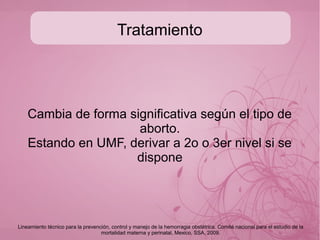 Diagnóstico
Aborto séptico: (signos sépticos)
Fiebre-escalofríos-malestar general-dolor
abdominal-contracciónes-sangrado
transvaginal{sanguino.purulento}-taquicardia-
taquipnea-dolor a la palpación-dilatación cervical.
● Staphilococcus aureus
● Grammnegativos, generalmente polibacteriana
●
● Se asocia con abortos ilegales, cerclaje, amniocentesis,
biopsia de vellosidades etc.
Lineamiento técnico para la prevención, control y manejo de la hemorragia obstétrica. Comité nacional para el estudio de la
mortalidad materna y perinatal, Mexico, SSA, 2009.
 