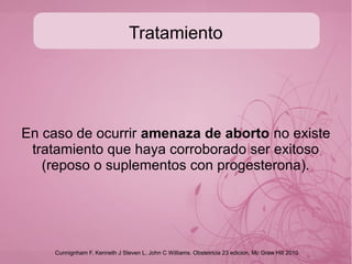Tratamiento
En caso de ocurrir amenaza de aborto no existe
tratamiento que haya corroborado ser exitoso
(reposo o suplementos con progesterona).
Cunnignham F, Kenneth J Steven L, John C Williams. Obstetricia 23 edicion, Mc Graw Hill 2010
 