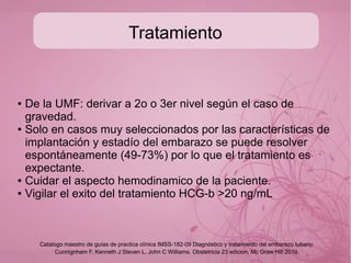 Diagnóstico
● Preguntar FUM y riesgo de embarazo, solicitar HGC-b
cuantitativa y comparar (realizar USG transvaginal con
niveles de 1500 UI ó 6500 transabdominal) esp y sens 90%
para dx de embarazo;
● Solicitar en caso de duda progesterona sérica: <5ng/mL es
casi patognomonico de producto no viable (cualfuere su
implantación) >20ng/mL=embarazo no ectopico.
●
● Estandar de oro: laparoscopia diagnóstica-quirurgica.
Cunnignham F, Kenneth J Steven L, John C Williams. Obstetricia 23 edicion, Mc Graw Hill 2010
Catalogo maestro de guías de practica clínica IMSS-182-09 Diagnóstico y tratamiento del embarazo tubario
 