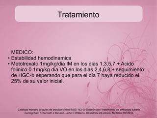 Tratamiento
● De la UMF: derivar a 2o o 3er nivel según el caso de
gravedad.
● Solo en casos muy seleccionados por las características de
implantación y estadío del embarazo se puede resolver
espontáneamente (49-73%) por lo que el tratamiento es
expectante.
● Cuidar el aspecto hemodinamico de la paciente.
● Vigilar el exito del tratamiento HCG-b >20 ng/mL
Cunnignham F, Kenneth J Steven L, John C Williams. Obstetricia 23 edicion, Mc Graw Hill 2010
Catalogo maestro de guías de practica clínica IMSS-182-09 Diagnóstico y tratamiento del embarazo tubario
 